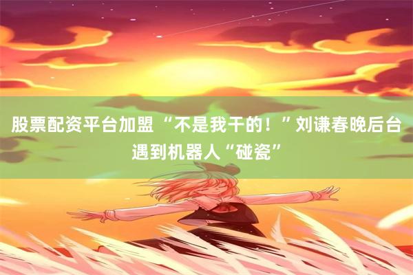 股票配资平台加盟 “不是我干的！”刘谦春晚后台遇到机器人“碰瓷”
