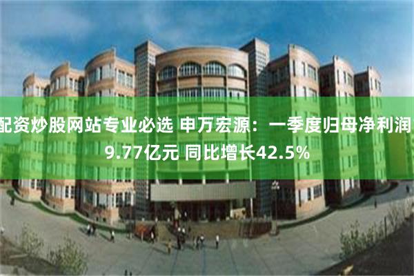 配资炒股网站专业必选 申万宏源：一季度归母净利润19.77亿元 同比增长42.5%