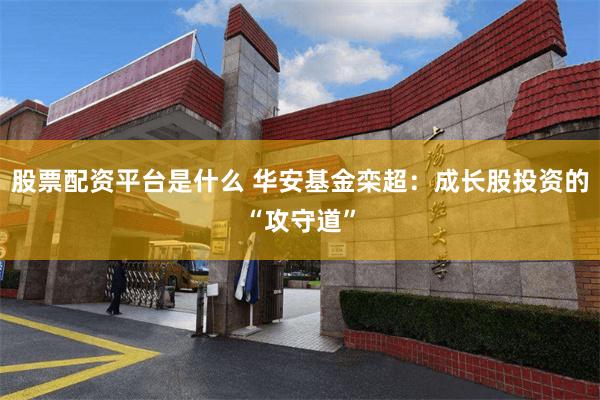 股票配资平台是什么 华安基金栾超：成长股投资的“攻守道”