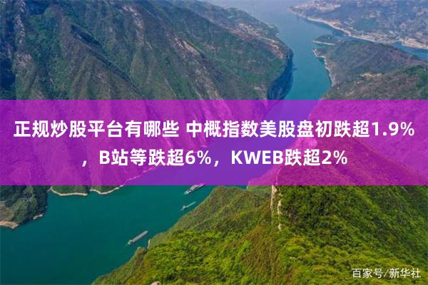 正规炒股平台有哪些 中概指数美股盘初跌超1.9%，B站等跌超6%，KWEB跌超2%