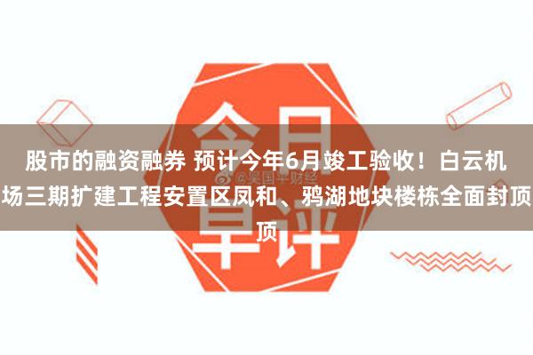股市的融资融券 预计今年6月竣工验收！白云机场三期扩建工程安置区凤和、鸦湖地块楼栋全面封顶