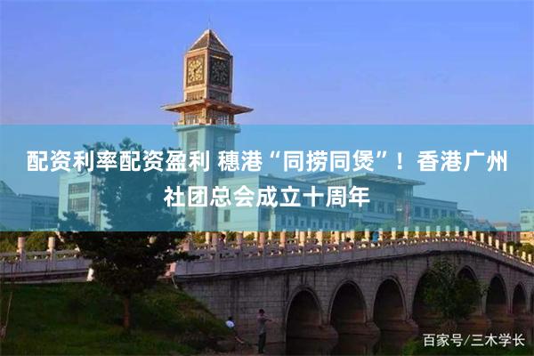 配资利率配资盈利 穗港“同捞同煲”！香港广州社团总会成立十周年