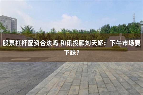 股票杠杆配资合法吗 和讯投顾刘天娇：下午市场要下跌？