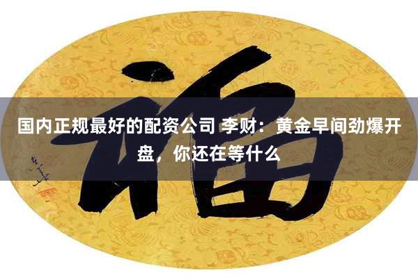 国内正规最好的配资公司 李财：黄金早间劲爆开盘，你还在等什么
