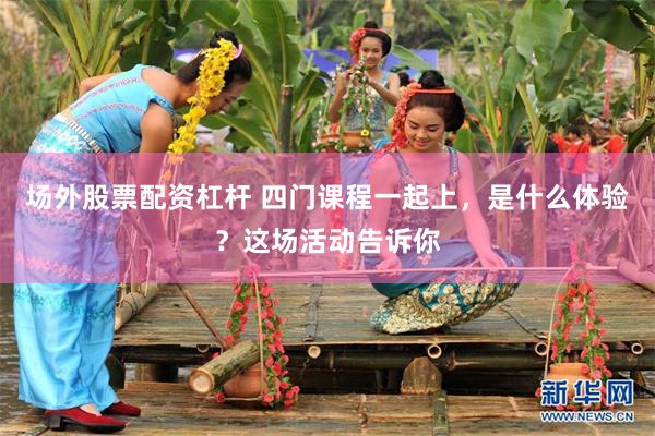 场外股票配资杠杆 四门课程一起上，是什么体验？这场活动告诉你