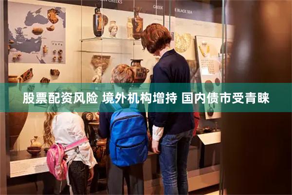 股票配资风险 境外机构增持 国内债市受青睐