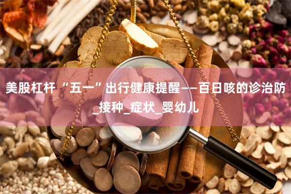 美股杠杆 “五一”出行健康提醒——百日咳的诊治防_接种_症状_婴幼儿