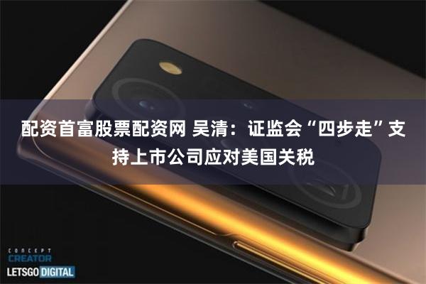 配资首富股票配资网 吴清：证监会“四步走”支持上市公司应对美国关税