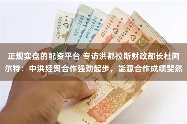 正规实盘的配资平台 专访洪都拉斯财政部长杜阿尔特：中洪经贸合作强劲起步，能源合作成绩斐然