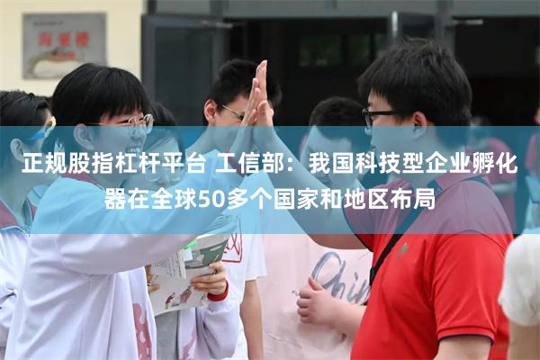 正规股指杠杆平台 工信部：我国科技型企业孵化器在全球50多个国家和地区布局