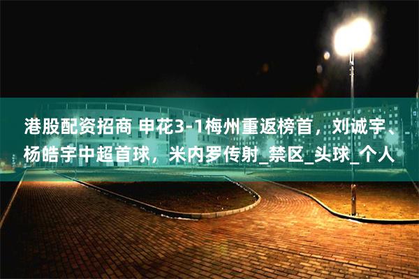 港股配资招商 申花3-1梅州重返榜首，刘诚宇、杨皓宇中超首球，米内罗传射_禁区_头球_个人