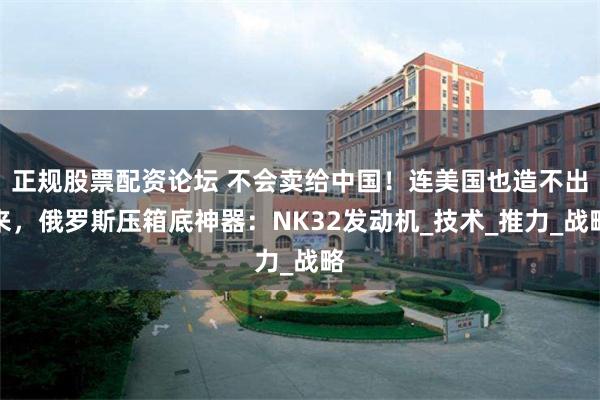 正规股票配资论坛 不会卖给中国！连美国也造不出来，俄罗斯压箱底神器：NK32发动机_技术_推力_战略