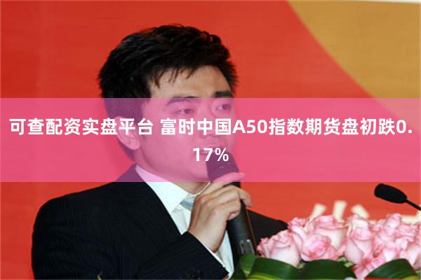 可查配资实盘平台 富时中国A50指数期货盘初跌0.17%