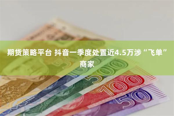 期货策略平台 抖音一季度处置近4.5万涉“飞单”商家
