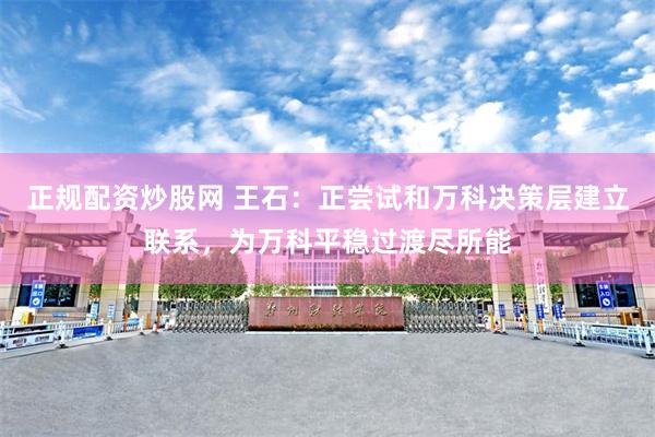 正规配资炒股网 王石：正尝试和万科决策层建立联系，为万科平稳过渡尽所能