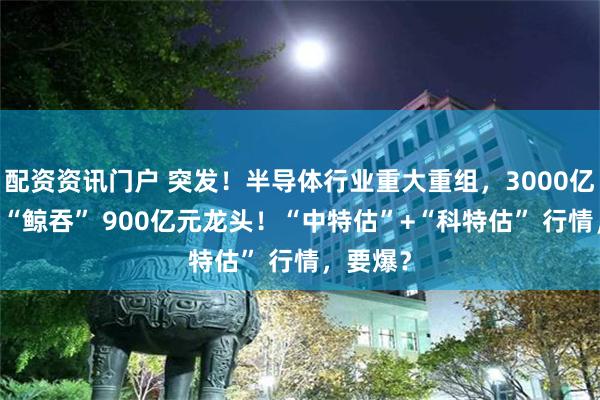 配资资讯门户 突发！半导体行业重大重组，3000亿元巨头 “鲸吞” 900亿元龙头！“中特估”+“科特估” 行情，要爆？