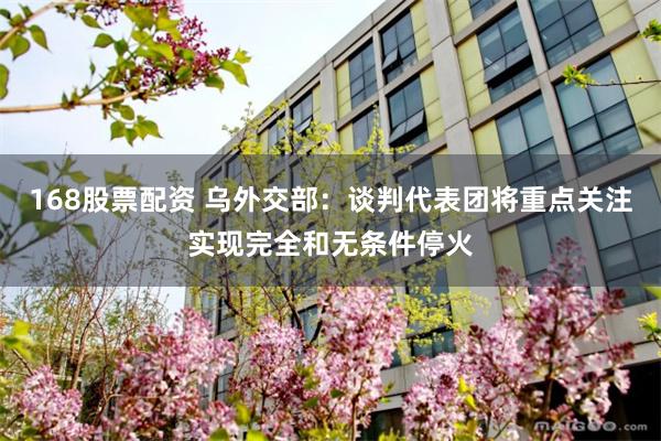 168股票配资 乌外交部：谈判代表团将重点关注实现完全和无条件停火