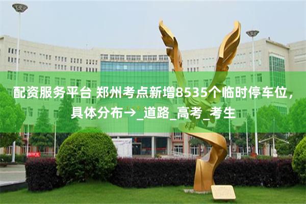 配资服务平台 郑州考点新增8535个临时停车位，具体分布→_道路_高考_考生