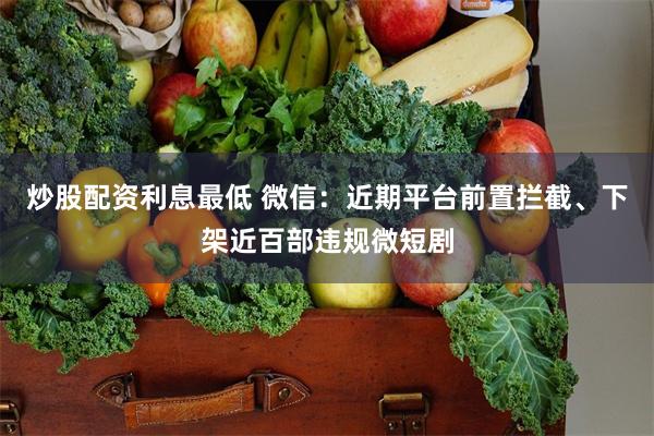 炒股配资利息最低 微信：近期平台前置拦截、下架近百部违规微短剧