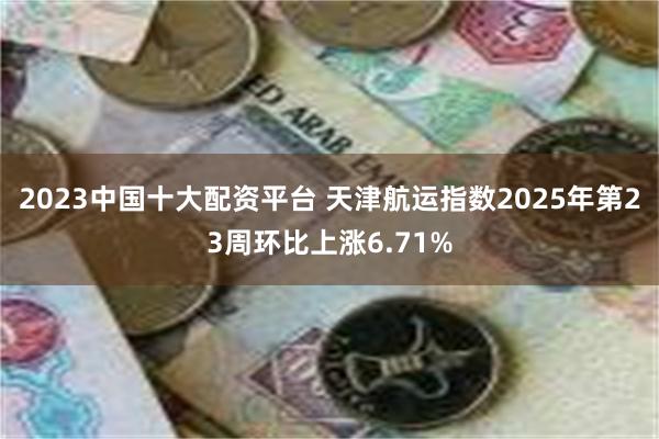 2023中国十大配资平台 天津航运指数2025年第23周环比上涨6.71%