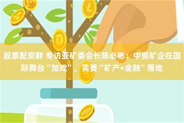 股票配资群 专访亚矿委会长陈必彬：中资矿企在国际舞台“加戏”，需要“矿产+金融”落地