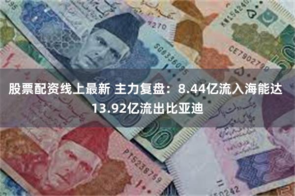 股票配资线上最新 主力复盘：8.44亿流入海能达 13.92亿流出比亚迪