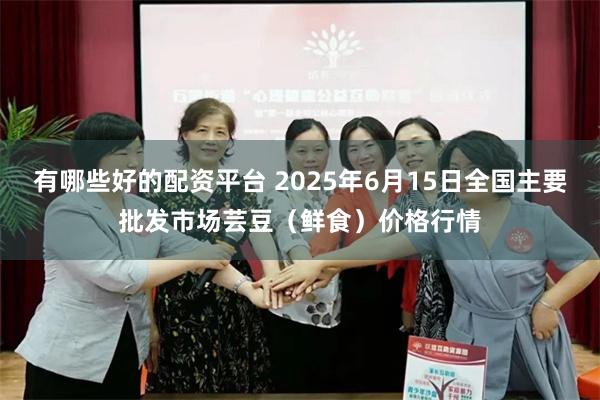 有哪些好的配资平台 2025年6月15日全国主要批发市场芸豆(鲜食)价格行情