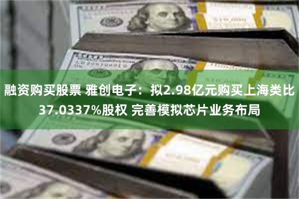 融资购买股票 雅创电子：拟2.98亿元购买上海类比37.0337%股权 完善模拟芯片业务布局