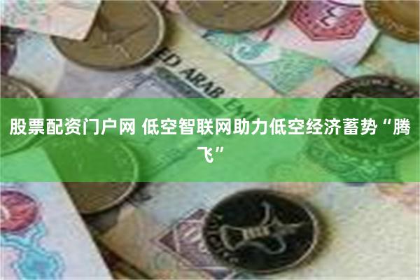 股票配资门户网 低空智联网助力低空经济蓄势“腾飞”