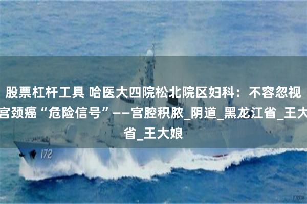 股票杠杆工具 哈医大四院松北院区妇科：不容忽视的宫颈癌“危险信号”——宫腔积脓_阴道_黑龙江省_王大娘
