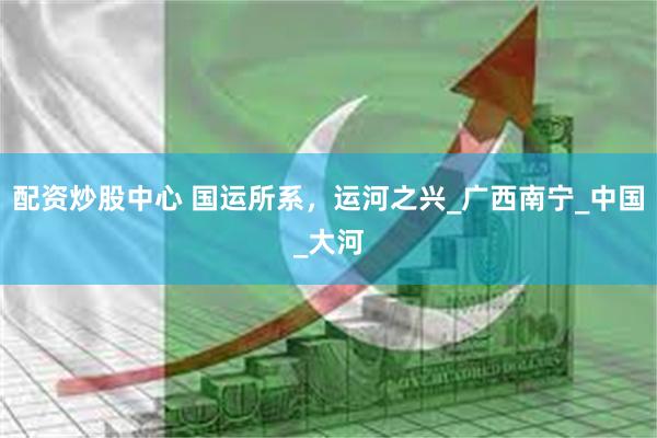 配资炒股中心 国运所系，运河之兴_广西南宁_中国_大河