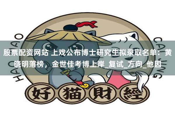 股票配资网站 上戏公布博士研究生拟录取名单：黄晓明落榜，金世佳考博上岸_复试_方向_他因