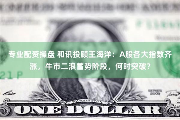 专业配资操盘 和讯投顾王海洋：A股各大指数齐涨，牛市二浪蓄势阶段，何时突破？