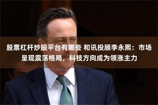 股票杠杆炒股平台有哪些 和讯投顾李永熙：市场呈现震荡格局，科技方向成为领涨主力