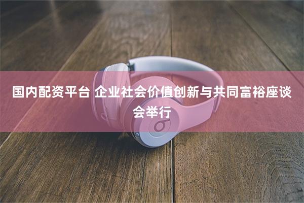 国内配资平台 企业社会价值创新与共同富裕座谈会举行