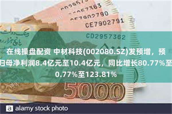 在线操盘配资 中材科技(002080.SZ)发预增，预计上半年归母净利润8.4亿元至10.4亿元，同比增长80.77%至123.81%