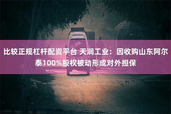 比较正规杠杆配资平台 天润工业：因收购山东阿尔泰100%股权被动形成对外担保