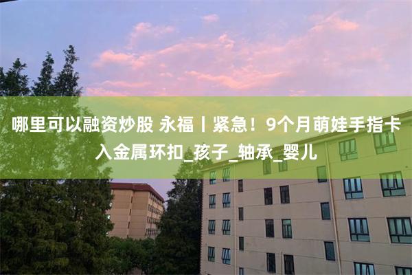 哪里可以融资炒股 永福丨紧急！9个月萌娃手指卡入金属环扣_孩子_轴承_婴儿