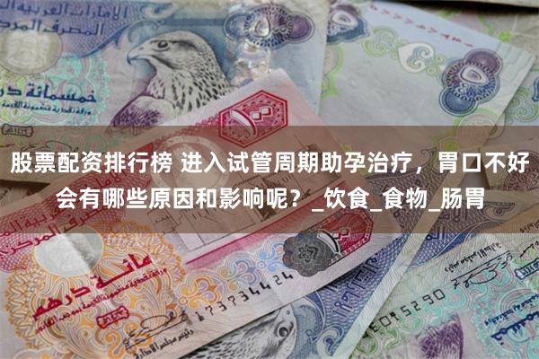 股票配资排行榜 进入试管周期助孕治疗，胃口不好会有哪些原因和影响呢？_饮食_食物_肠胃