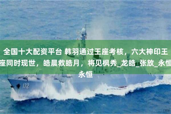 全国十大配资平台 韩羽通过王座考核，六大神印王座同时现世，皓晨救皓月，将见枫秀_龙皓_张放_永恒