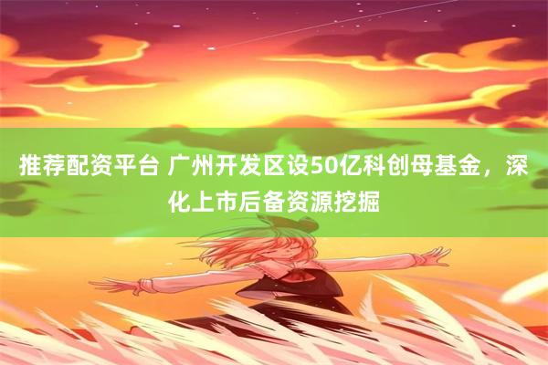 推荐配资平台 广州开发区设50亿科创母基金，深化上市后备资源挖掘