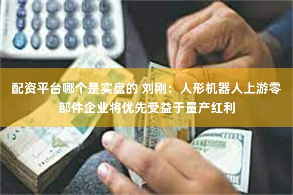 配资平台哪个是实盘的 刘刚：人形机器人上游零部件企业将优先受益于量产红利