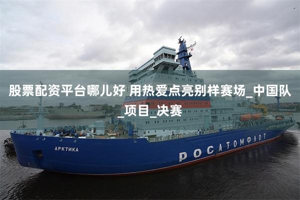 股票配资平台哪儿好 用热爱点亮别样赛场_中国队_项目_决赛