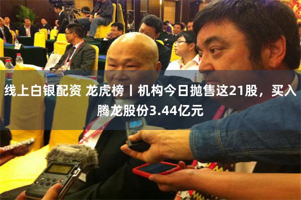 线上白银配资 龙虎榜丨机构今日抛售这21股，买入腾龙股份3.44亿元
