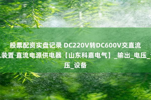 股票配资实盘记录 DC220V转DC600V交直流供电装置 直流电源供电器【山东科嘉电气】_输出_电压_设备