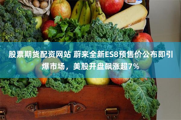 股票期货配资网站 蔚来全新ES8预售价公布即引爆市场，美股开盘飙涨超7%