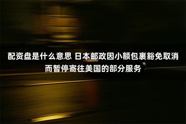 配资盘是什么意思 日本邮政因小额包裹豁免取消而暂停寄往美国的部分服务
