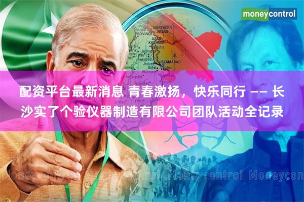 配资平台最新消息 青春激扬，快乐同行 —— 长沙实了个验仪器制造有限公司团队活动全记录
