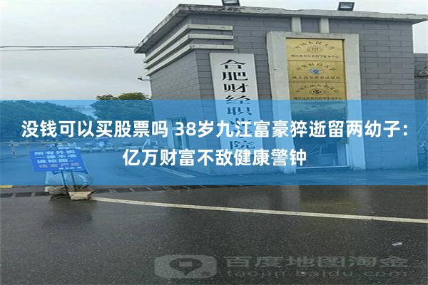 没钱可以买股票吗 38岁九江富豪猝逝留两幼子：亿万财富不敌健康警钟