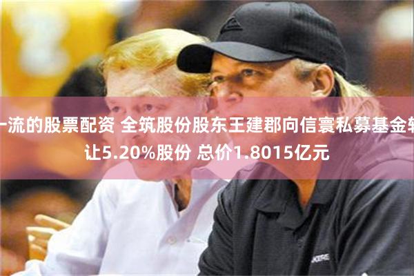 一流的股票配资 全筑股份股东王建郡向信寰私募基金转让5.20%股份 总价1.8015亿元